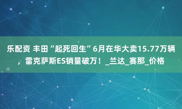 乐配资 丰田“起死回生”6月在华大卖15.77万辆，雷克萨斯ES销量破万！_兰达_赛那_价格