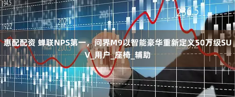 惠配配资 蝉联NPS第一，问界M9以智能豪华重新定义50万级SUV_用户_座椅_辅助