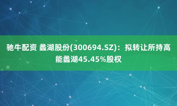 驰牛配资 蠡湖股份(300694.SZ)：拟转让所持高能蠡湖45.45%股权