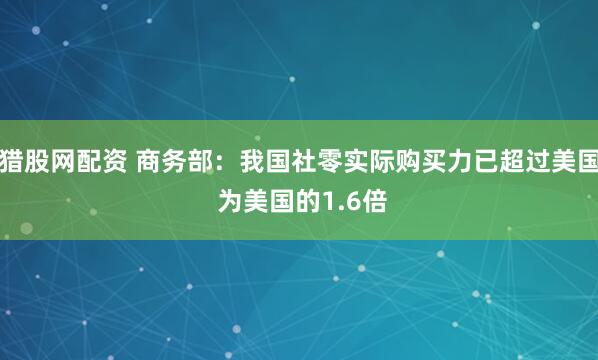 猎股网配资 商务部：我国社零实际购买力已超过美国 为美国的1.6倍