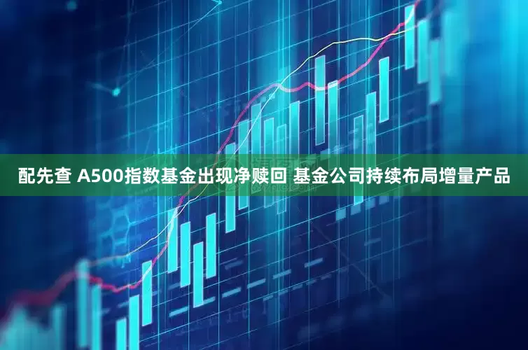 配先查 A500指数基金出现净赎回 基金公司持续布局增量产品