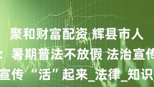 聚和财富配资 辉县市人民检察院：暑期普法不放假 法治宣传 “活”起来_法律_知识_青少年