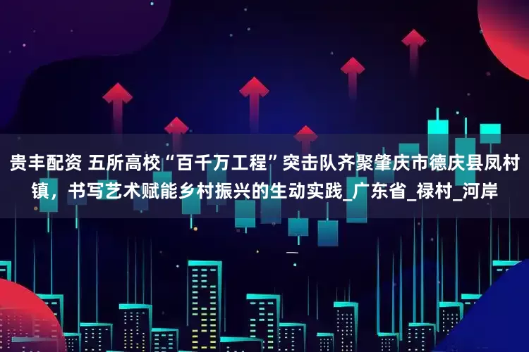 贵丰配资 五所高校“百千万工程”突击队齐聚肇庆市德庆县凤村镇，书写艺术赋能乡村振兴的生动实践_广东省_禄村_河岸