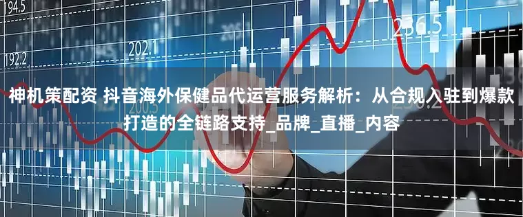 神机策配资 抖音海外保健品代运营服务解析：从合规入驻到爆款打造的全链路支持_品牌_直播_内容