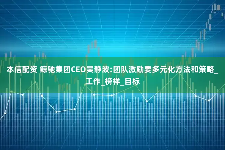 本信配资 鲸驰集团CEO吴静波:团队激励要多元化方法和策略_工作_榜样_目标