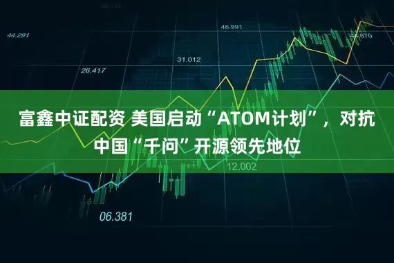 富鑫中证配资 美国启动“ATOM计划”，对抗中国“千问”开源领先地位