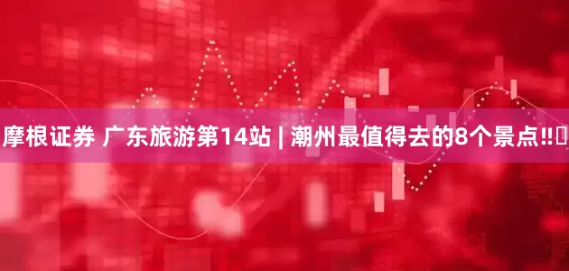 摩根证券 广东旅游第14站 | 潮州最值得去的8个景点‼️