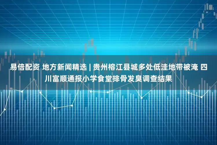 易倍配资 地方新闻精选 | 贵州榕江县城多处低洼地带被淹 四川富顺通报小学食堂排骨发臭调查结果