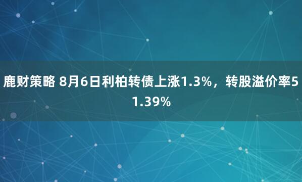 鹿财策略 8月6日利柏转债上涨1.3%，转股溢价率51.39%