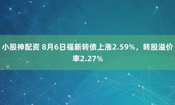小股神配资 8月6日福新转债上涨2.59%，转股溢价率2.27%