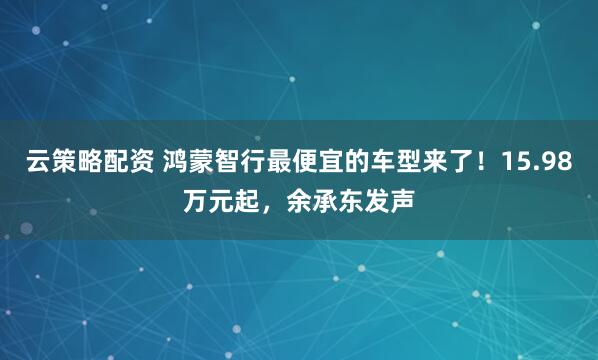 云策略配资 鸿蒙智行最便宜的车型来了！15.98万元起，余承东发声