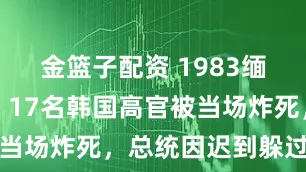 金篮子配资 1983缅甸爆炸案，17名韩国高官被当场炸死，总统因迟到躲过一劫