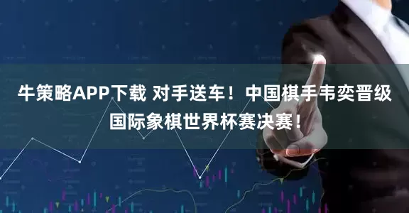 牛策略APP下载 对手送车！中国棋手韦奕晋级国际象棋世界杯赛决赛！