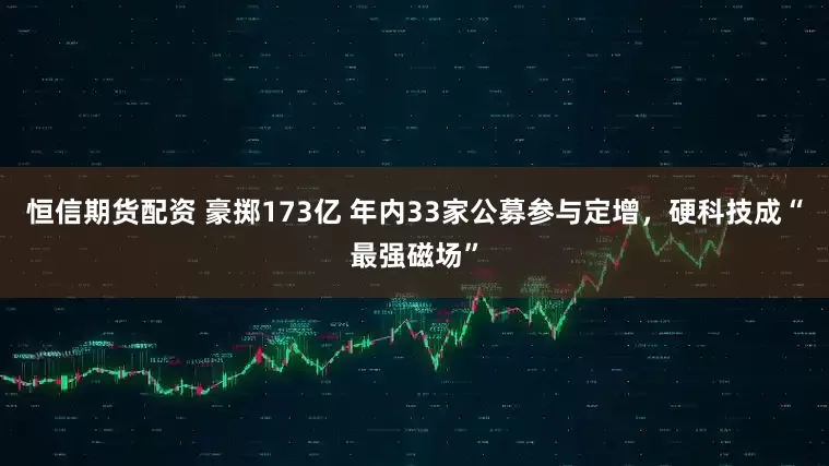 恒信期货配资 豪掷173亿 年内33家公募参与定增，硬科技成“最强磁场”