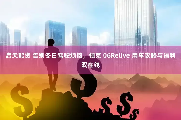 启天配资 告别冬日驾驶烦恼，领克 06Relive 用车攻略与福利双在线