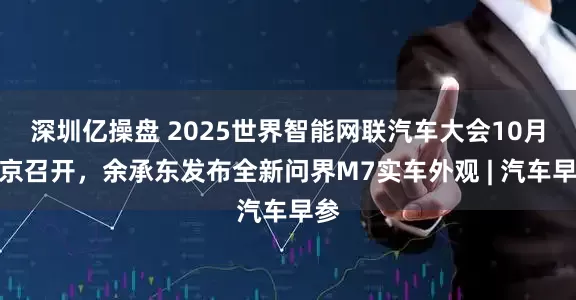 深圳亿操盘 2025世界智能网联汽车大会10月在京召开，余承东发布全新问界M7实车外观 | 汽车早参