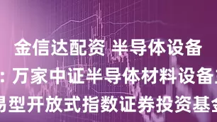 金信达配资 半导体设备ETF基金: 万家中证半导体材料设备主题交易型开放式指数证券投资基金基金产品资料概要（更新）