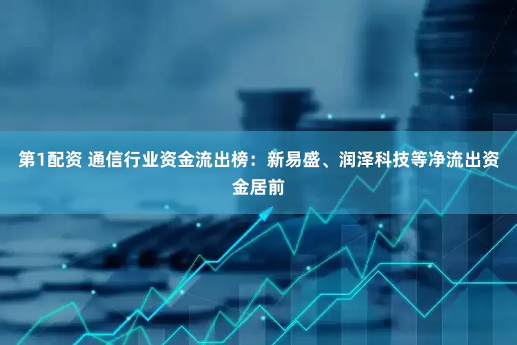 第1配资 通信行业资金流出榜：新易盛、润泽科技等净流出资金居前